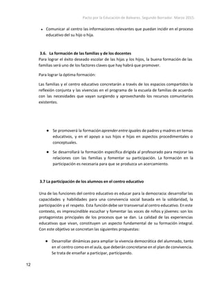 Pacto por la Educación de Baleares. Segundo Borrador. Marzo 2015. 
● Comunicar al centro las informaciones relevantes que puedan incidir en el proceso
educativo del su hijo o hija.
3.6. La formación de las familias y de los docentes
Para lograr el éxito deseado escolar de las hijas y los hijos, la buena formación de las
familias será uno de los factores claves que hay habrá que promover.
Para lograr la óptima formación:
Las familias y el centro educativo concretarán a través de los espacios compartidos la
reflexión conjunta y las vivencias en el programa de la escuela de familias de acuerdo
con las necesidades que vayan surgiendo y aprovechando los recursos comunitarios
existentes.
● Se promoverá la formación ​aprender entre iguales de padres y madres en temas
educativos, y en el apoyo a sus hijos e hijas en aspectos procedimentales o
conceptuales.
● Se desarrollará la formación específica dirigida al profesorado para mejorar las
relaciones con las familias y fomentar su participación. La formación en la
participación es necesaria para que se produzca un acercamiento.
3.7 La participación de los alumnos en el centro educativo
Una de las funciones del centro educativo es educar para la democracia: desarrollar las
capacidades y habilidades para una convivencia social basada en la solidaridad, la
participación y el respeto. Esta función debe ser transversal al centro educativo. En este
contexto, es imprescindible escuchar y fomentar las voces de niños y jóvenes: son los
protagonistas principales de los procesos que se dan. La calidad de las experiencias
educativas que vivan, constituyen un aspecto fundamental de su formación integral.
Con este objetivo se concretan las siguientes propuestas:
● Desarrollar dinámicas para ampliar la vivencia democrática del alumnado, tanto
en el centro como en el aula, que deberán concretarse en el plan de convivencia.
Se trata de enseñar a participar, participando.
12 
 