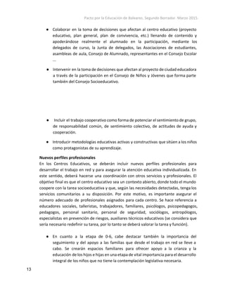 Pacto por la Educación de Baleares. Segundo Borrador. Marzo 2015. 
● Colaborar en la toma de decisiones que afectan al centro educativo (proyecto
educativo, plan general, plan de convivencia, etc.) llenando de contenido y
apoderándose realmente el alumnado en la participación, mediante los
delegados de curso, la Junta de delegados, las Asociaciones de estudiantes,
asambleas de aula, Consejo de Alumnado, representantes en el Consejo Escolar
...
● Intervenir en la toma de decisiones que afectan al proyecto de ciudad educadora
a través de la participación en el Consejo de Niños y Jóvenes que forma parte
también del Consejo Socioeducativo.
● Incluir el trabajo cooperativo como forma de potenciar el sentimiento de grupo,
de responsabilidad común, de sentimiento colectivo, de actitudes de ayuda y
cooperación.
● Introducir metodologías educativas activas y constructivas que sitúen a los niños
como protagonistas de su aprendizaje.
Nuevos perfiles profesisonales  
En los Centros Educativos, se deberán incluir nuevos perfiles profesionales para
desarrollar el trabajo en red y para asegurar la atención educativa individualizada. En
este sentido, deberá hacerse una coordinación con otros servicios y profesionales. El
objetivo final es que el centro educativo sea un contexto abierto, donde todo el mundo
coopere con la tarea socioeducativa y que, según las necesidades detectadas, tenga los
servicios comunitarios a su disposición. Por este motivo, es importante asegurar el
número adecuado de profesionales asignados para cada centro. Se hace referencia a
educadores sociales, talleristas, trabajadores, familiares, psicólogos, psicopedagogos,
pedagogos, personal sanitario, personal de seguridad, sociólogos, antropólogos,
especialistas en prevención de riesgos, auxiliares técnicos educativos (se considera que
sería necesario redefinir su tarea, por lo tanto se deberá valorar la tarea y función).
● En cuanto a la etapa de 0-6, cabe destacar también la importancia del
seguimiento y del apoyo a las familias que desde el trabajo en red se lleve a
cabo. Se crearán espacios familiares para ofrecer apoyo a la crianza y la
educación de los hijos e hijas en una etapa de vital importancia para el desarrollo
integral de los niños que no tiene la contemplación legislativa necesaria.
13 
 