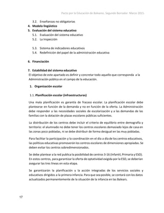 Pacto por la Educación de Baleares. Segundo Borrador. Marzo 2015. 
3.2. Enseñanzas no obligatorias
4. Modelo lingüístico
5. Evaluación del sistema educativo
5.1. Evaluación del sistema educativo
5.2. La Inspección
5.3. Sistema de indicadores educativos
5.4. Redefinición del papel de la administración educativa
6. Financiación
7. Estabilidad del sistema educativo
El objetivo de este apartado es definir y concretar todo aquello que corresponda a la
Administración pública en el campo de la educación.
1. Organización escolar
1.1. Planificación escolar (infraestructuras) 
Una mala planificación es garantía de fracaso escolar. La planificación escolar debe
plantearse en función de la demanda y no en función de la oferta. La Administración
debe responder a las necesidades sociales de escolarización y a las demandas de las
familias con la dotación de plazas escolares públicas suficientes.
La distribución de los centros debe incluir el criterio de equilibrio entre demografía y
territorio: el alumnado no debe tener los centros escolares demasiado lejos de casa en
las zonas poco pobladas, ni se debe distribuir de forma desigual en las muy pobladas.
Para facilitar la participación y la coordinación en el día a día de los centros educativos,
las políticas educativas promoverán los centros escolares de dimensiones apropiadas. Se
deben evitar los centros sobredimensionados.
Se debe plantear a la red publica la posibilidad de centros 3-16 (Infantil, Primaria y ESO).
En estos centros, para garantizar la oferta de optatividad exigida por la ESO, se deberían
asegurar las tres líneas en esta etapa.
Se garantizarán la planificación y la acción integradas de los servicios sociales y
educativos dirigidos a la primera infancia. Para que sea posible, se contará con los datos
actualizados permanentemente de la situación de la infancia en las Balears.
17 
 