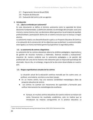 Pacto por la Educación de Baleares. Segundo Borrador. Marzo 2015. 
2.7. Programación General Anual (PGA)
2.8. Proyecto de Dirección
2.9. Evaluación del centro y de sus agentes
1. Introducción
1.1. ¿Qué se entiende por autonomía?
En este documento se define el término autonomía como la capacidad de tomar
decisiones fundamentadas. La definición atiende a la etimología del concepto: auto (uno
mismo) y nomos (norma, ley). Las decisiones deben garantizar los principios de equidad,
profesionalidad y participación dentro de un sistema inclusivo que no excluya a ningún
alumno.
La autonomía implica una descentralización sujeta a un Proyecto Educativo de Centro y
a la evaluación de la consecución de los objectivos que se plantean. La autonomía debe
estar ligada a un marco normativo general que garantice la seguridad jurídica.
1.2. La autonomía de centros: diagn​óstico
La autonomía de los centros educativos abarca los ámbitos pedagógico, organizativo y
de gestión de recursos humanos y materiales. Diversos estudios y evaluaciones
1
muestran de manera evidente que la autonomía pedagógica y de gestión del
profesorado son unos de los factores más relevantes para la mejora del aprendizaje del
alumnado. Hoy en día, sin embargo, ninguna de las dos estan desarrolladas en nuestro
país.
1.3. Rasgos organitzativos actuales de los centros
La situación actual de la educación continua marcada por los cuatro unos: un
profesor, una materia, una hora y una clase / grupo.
● En un mismo centro, hay una excesiva variabilidad metodológica (falta de
proyecto educativo de centro).
● Los centros no cuentan con mecanismos de supervisión y formación para
unificar internamente las metodologías de enseñanza.
● Aunque, en muchos centros educativos de nuestro entorno se revisan con
cierta frecuencia los resultados académicos, esto no implica que se
introduzcan las mejoras consiguientes en la práctica educativa. La
1
 ​TALIS: The OECD Teaching and Learning International Survey. OECD, 2013. Documento en línea. 
26 
 