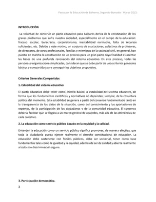 Pacto por la Educación de Baleares. Segundo Borrador. Marzo 2015. 
INTRODUCCIÓN
La voluntad de construir un pacto educativo para Baleares deriva de la constatación de los
graves problemas que sufre nuestra sociedad, especialmente en el campo de la educación:
fracaso escolar, buracracia, corporativismo, inestabilidad normativa, falta de recursos
suficientes, etc. Debido a este motivo, un conjunto de asociaciones, colectivos de profesores,
de directores, de otros profesionales, familias y miembros de la sociedad civil, en general, han
puesto en marcha la construcción de un proceso para un gran pacto cuya finalidad es asentar
las bases de una profunda renovación del sistema educativo. En este proceso, todas las
personas y organizaciones implicadas, consideran que se debe partir de unos criterios generales
básicos y compartidos para conseguir los objetivos propuestos.
Criterios Generales Compartidos
1. Estabilidad del sistema educativo
El pacto educativo debe tener como criterio básico la estabilidad del sistema educativo, de
forma que los fundamentos científicos y normativos no dependan, siempre, de la coyuntura
política del momento. Esta estabilidad se genera a partir del consenso fundamentado tanto en
la transparencia de los datos de la situación, como del conocimiento y las aportaciones de
expertos, de la participación de los ciudadanos y de la comunidad educativa. El consenso
debería facilitar que se llegara a un marco general de acuerdos, más allá de las diferencias de
cada colectivo.
2. La educación como servicio público basado en la equidad y la calidad.
Entender la educación como un servicio público significa promover, de manera efectiva, que
toda la ciudadanía pueda ejercer realmente el derecho constitucional de educación. La
educación debe sostenerse con fondos públicos, debe ser universal, tener como base
fundamentos tales como la igualdad y la equidad, además de ser de calidad y abierta realmente
a todos sin discriminación alguna.
3. Participación democrática.
3 
 