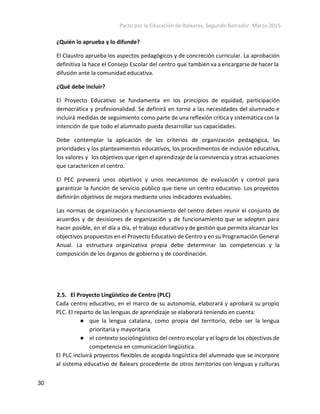 Pacto por la Educación de Baleares. Segundo Borrador. Marzo 2015. 
¿Quién lo aprueba y lo difunde?
El Claustro aprueba los aspectos pedagógicos y de concreción curricular. La aprobación
definitiva la hace el Consejo Escolar del centro que también va a encargarse de hacer la
difusión ante la comunidad educativa.
¿Qué debe incluir?
El Proyecto Educativo se fundamenta en los principios de equidad, participación
democrática y profesionalidad. Se definirá en torno a las necesidades del alumnado e
incluirá medidas de seguimiento como parte de una reflexión crítica y sistemática con la
intención de que todo el alumnado pueda desarrollar sus capacidades.
Debe contemplar la aplicación de los criterios de organización pedagógica, las
prioridades y los planteamientos educativos, los procedimentos de inclusión educativa,
los valores y los objetivos que rigen el aprendizaje de la convivencia y otras actuaciones
que caractericen el centro.
El PEC preveerá unos objetivos y unos mecanismos de evaluación y control para
garantizar la función de servicio público que tiene un centro educativo. Los proyectos
definirán objetivos de mejora mediante unos indicadores evaluables.
Las normas de organización y funcionamiento del centro deben reunir el conjunto de
acuerdos y de decisiones de organización y de funcionamiento que se adopten para
hacer posible, en el día a día, el trabajo educativo y de gestión que permita alcanzar los
objectivos propuestos en el Proyecto Educativo de Centro y en su Programación General
Anual. La estructura organizativa propia debe determinar las competencias y la
composición de los órganos de gobierno y de coordinación.
2.5. El Proyecto Lingüístico de Centro (PLC)
Cada centro educativo, en el marco de su autonomía, elaborará y aprobará su propio
PLC. El reparto de las lenguas de aprendizaje se elaborará teniendo en cuenta:
● que la lengua catalana, como propia del territorio, debe ser la lengua
prioritaria y mayoritaria
● el contexto sociolingüístico del centro escolar y el logro de los objectivos de
competencia en comunicación lingüística.
El PLC incluirá proyectos flexibles de acogida lingüística del alumnado que se incorpore
al sistema educativo de Balears procedente de otros territorios con lenguas y culturas
30 
 