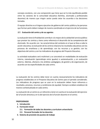 Pacto por la Educación de Baleares. Segundo Borrador. Marzo 2015. 
consejos escolares, con una composición que tiene que ser lo más equilibrada posible
entre los sectores de la comunidad educativa (familias, alumnado y profesionales
docentes) de manera que ningún sector pueda vetar los acuerdos o las decisiones
tomadas.
El equipo directivo es el órgano ejecutivo de gobierno del centro público y las personas
que forman parte deben trabajar de manera coordinada en el ejercicio de las funciones.
2.7. Evaluación del centro y de sus agentes
La evaluación tiene la finalidad de contribuir a la mejora de la calidad del servicio público
que prestan los centros y tiene como referencia el desarrollo de las competencias del
alumnado. De acuerdo con las características del contexto en el que se lleva a cabo la
acción educativa, la evaluación de los centros relaciona los resultados educativos con los
procesos de enseñanza y de aprendizaje; con los recursos y su gestión; con los
objectivos del centro y con los indicadores de progreso del Proyecto Educativo.
La actividad evaluadora será multinivel y se concretará en modalidades de evaluación
interna, coevaluación (aprendizaje entre iguales) o autoevaluación, y en evaluación
externa. Además, afectará a los ámbitos: pedagógico, de gestión y de organización, de
acuerdo con las especificidades de cada centro.
La evaluación de los centros debe tener en cuenta necesariamente los indicadores de
progreso establecidos en el Proyecto Educativo de Centro para el periodo considerado.
Los indicadores de progreso que se usan en la evaluación deben hacer referencia a
resultados, procesos, recursos y condiciones de equidad. Siempre se deben establecer de
manera contextualizada en cada centro.
La evaluación de un centro es un referente a tener en cuenta en la evaluación del ejercicio
de la función directiva y en la del ejercicio de la función docente en el centro.
 
PROFESORADO
1. Introducción
2. Formación inicial
2.1. Formación de todos los docentes y currículum universitario
2.2. Personal formador de los docentes
3. Sistema de provisión de puestos de trabajo
32 
 