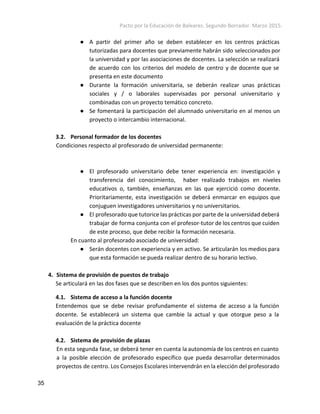 Pacto por la Educación de Baleares. Segundo Borrador. Marzo 2015. 
● A partir del primer año se deben establecer en los centros prácticas
tutorizadas para docentes que previamente habrán sido seleccionados por
la universidad y por las asociaciones de docentes. La selección se realizará
de acuerdo con los criterios del modelo de centro y de docente que se
presenta en este documento
● Durante la formación universitaria, se deberán realizar unas prácticas
sociales y / o laborales supervisadas por personal universitario y
combinadas con un proyecto temático concreto.
● Se fomentará la participación del alumnado universitario en al menos un
proyecto o intercambio internacional.
3.2. Personal formador de los docentes
Condiciones respecto al profesorado de universidad permanente:
● El profesorado universitario debe tener experiencia en: investigación y
transferencia del conocimiento, haber realizado trabajos en niveles
educativos o, también, enseñanzas en las que ejercició como docente.
Prioritariamente, esta investigación se deberá enmarcar en equipos que
conjuguen investigadores universitarios y no universitarios.
● El profesorado que tutorice las prácticas por parte de la universidad deberá
trabajar de forma conjunta con el profesor-tutor de los centros que cuiden
de este proceso, que debe recibir la formación necesaria.
En cuanto al profesorado asociado de universidad:
● Serán docentes con experiencia y en activo. Se articularán los medios para
que esta formación se pueda realizar dentro de su horario lectivo.
4. Sistema de provisión de puestos de trabajo
Se articulará en las dos fases que se describen en los dos puntos siguientes:
4.1. Sistema de acceso a la función docente
Entendemos que se debe revisar profundamente el sistema de acceso a la función
docente. Se establecerá un sistema que cambie la actual y que otorgue peso a la
evaluación de la práctica docente
4.2. Sistema de provisión de plazas
En esta segunda fase, se deberá tener en cuenta la autonomía de los centros en cuanto
a la posible elección de profesorado específico que pueda desarrollar determinados
proyectos de centro. Los Consejos Escolares intervendrán en la elección del profesorado
35 
 