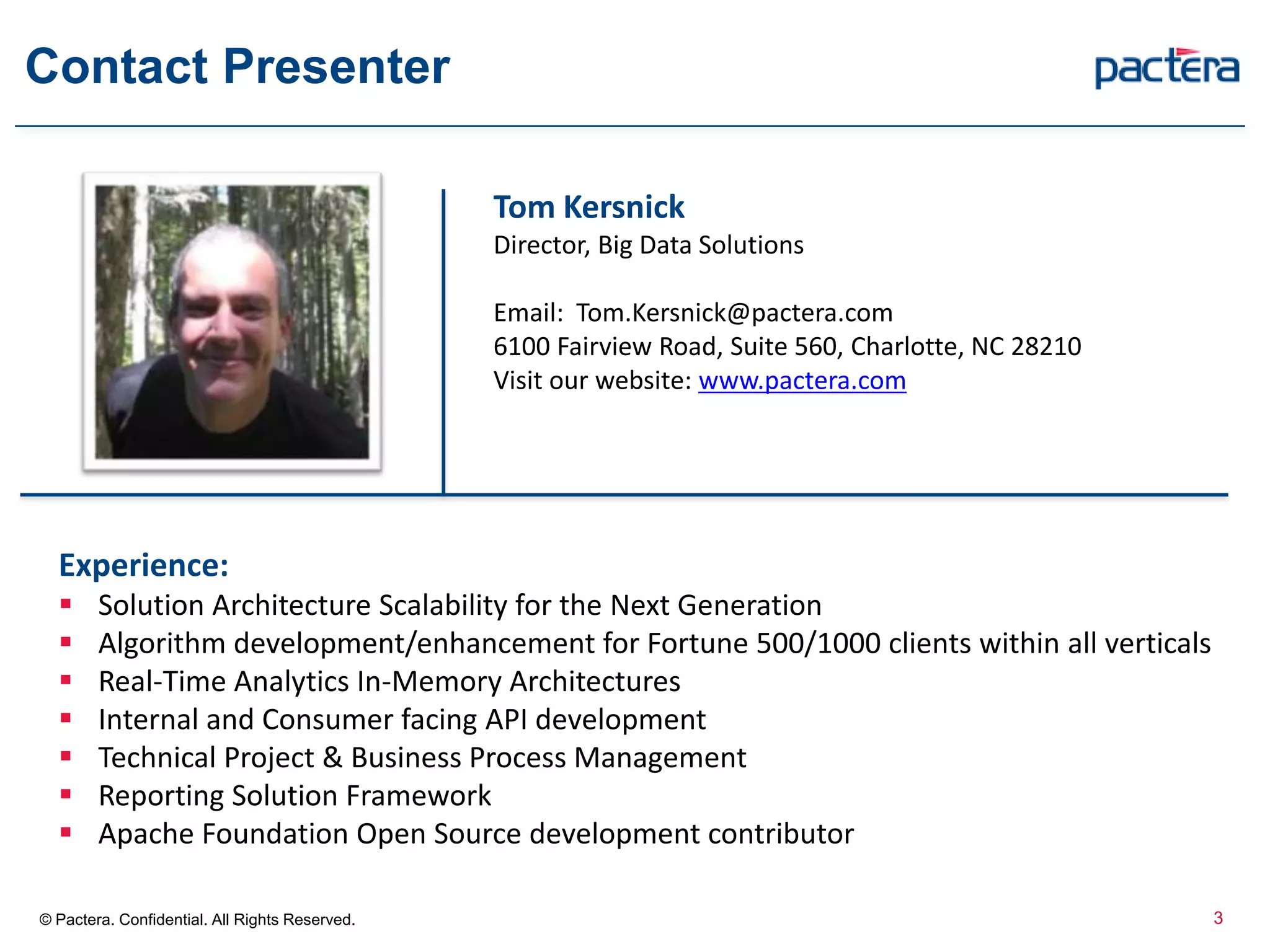 Contact Presenter
3© Pactera. Confidential. All Rights Reserved.
Tom Kersnick
Director, Big Data Solutions
Email: Tom.Kersnick@pactera.com
6100 Fairview Road, Suite 560, Charlotte, NC 28210
Visit our website: www.pactera.com
Experience:
 Solution Architecture Scalability for the Next Generation
 Algorithm development/enhancement for Fortune 500/1000 clients within all verticals
 Real-Time Analytics In-Memory Architectures
 Internal and Consumer facing API development
 Technical Project & Business Process Management
 Reporting Solution Framework
 Apache Foundation Open Source development contributor
 