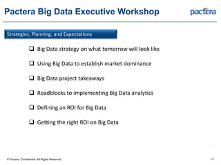 Pactera Big Data Executive Workshop
Strategies, Planning, and Expectations
 Big Data strategy on what tomorrow will look like
 Using Big Data to establish market dominance
 Big Data project takeaways
 Roadblocks to implementing Big Data analytics
 Defining an ROI for Big Data
 Getting the right ROI on Big Data
© Pactera. Confidential. All Rights Reserved. 14
 