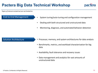 Pactera Big Data Technical Workshop
End-to-End Management
Solution Architecture • Processor, memory, and system architectures for data analysis
• Benchmarks, metrics, and workload characterization for big
data
• Availability, fault tolerance and recovery issues
• Data management and analytics for vast amounts of
unstructured data
• System tuning/auto-tuning and configuration management
• Dealing with both structured and unstructured data
• Monitoring, diagnosis, and automated behavior detection
© Pactera. Confidential. All Rights Reserved. 15
Topics of interest include but are not limited to:
 