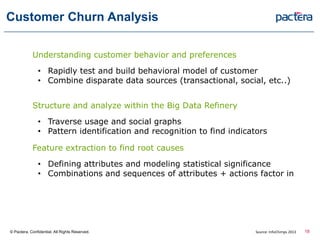 Customer Churn Analysis
Understanding customer behavior and preferences
• Rapidly test and build behavioral model of customer
• Combine disparate data sources (transactional, social, etc..)
Structure and analyze within the Big Data Refinery
• Traverse usage and social graphs
• Pattern identification and recognition to find indicators
Feature extraction to find root causes
• Defining attributes and modeling statistical significance
• Combinations and sequences of attributes + actions factor in
© Pactera. Confidential. All Rights Reserved. 18Source: InfoChimps 2013
 