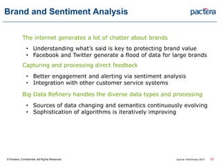 Brand and Sentiment Analysis
The internet generates a lot of chatter about brands
• Understanding what’s said is key to protecting brand value
• Facebook and Twitter generate a flood of data for large brands
Capturing and processing direct feedback
• Better engagement and alerting via sentiment analysis
• Integration with other customer service systems
Big Data Refinery handles the diverse data types and processing
• Sources of data changing and semantics continuously evolving
• Sophistication of algorithms is iteratively improving
© Pactera. Confidential. All Rights Reserved. 22Source: InfoChimps 2013
 