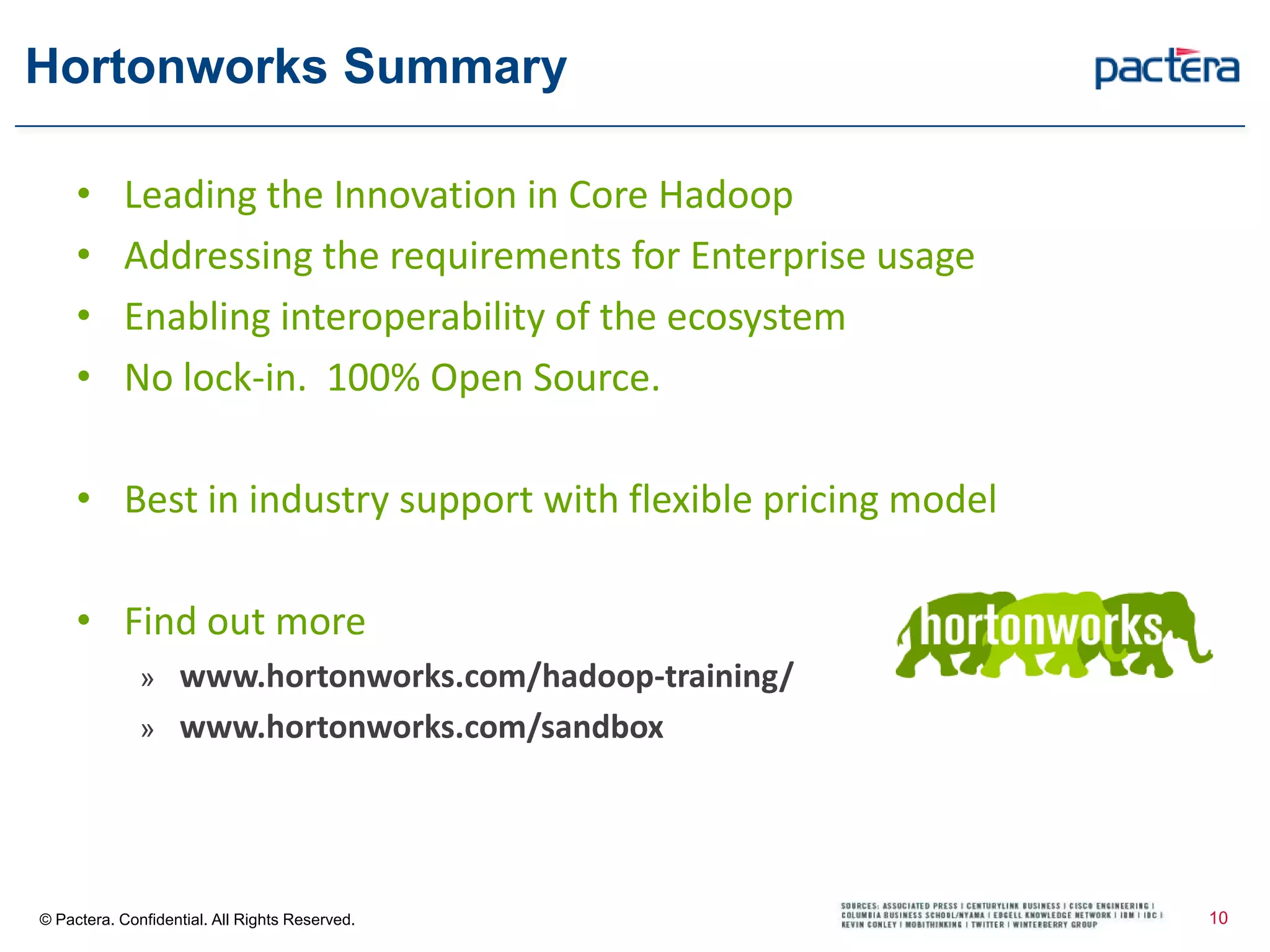 Hortonworks Summary
© Pactera. Confidential. All Rights Reserved.
• Leading the Innovation in Core Hadoop
• Addressing the requirements for Enterprise usage
• Enabling interoperability of the ecosystem
• No lock-in. 100% Open Source.
• Best in industry support with flexible pricing model
• Find out moreworks.com
» www.hortonworks.com/hadoop-training/
» www.hortonworks.com/sandbox
10
 