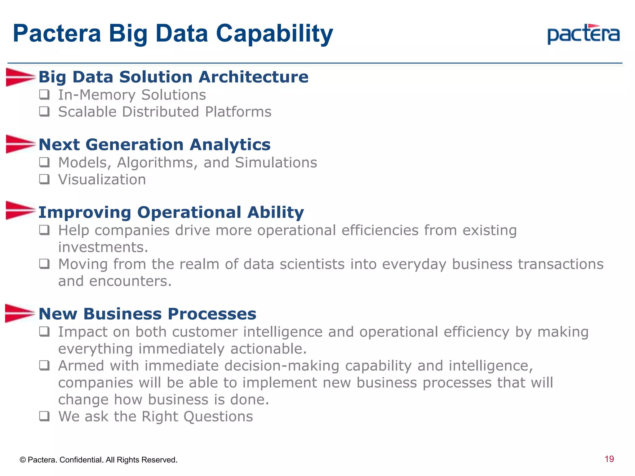 Pactera Big Data Capability
© Pactera. Confidential. All Rights Reserved.
Big Data Solution Architecture
 In-Memory Solutions
 Scalable Distributed Platforms
Next Generation Analytics
 Models, Algorithms, and Simulations
 Visualization
Improving Operational Ability
 Help companies drive more operational efficiencies from existing
investments.
 Moving from the realm of data scientists into everyday business transactions
and encounters.
New Business Processes
 Impact on both customer intelligence and operational efficiency by making
everything immediately actionable.
 Armed with immediate decision-making capability and intelligence,
companies will be able to implement new business processes that will
change how business is done.
 We ask the Right Questions
19
 