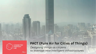 PACT (Pure Air for Cities of Things)
Designing things as citizens
to leverage new intelligent infrastructures
 