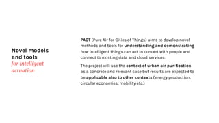 Novel models
and tools
for intelligent
actuation
PACT (Pure Air for Cities of Things) aims to develop novel
methods and tools for understanding and demonstrating
how intelligent things can act in concert with people and
connect to existing data and cloud services.
The project will use the context of urban air purification
as a concrete and relevant case but results are expected to
be applicable also to other contexts (energy production,
circular economies, mobility etc.)
 