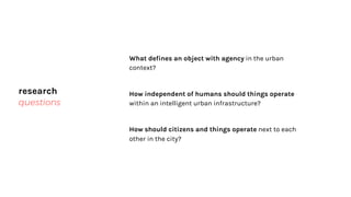 research
questions
What defines an object with agency in the urban
context?
How independent of humans should things operate
within an intelligent urban infrastructure?
How should citizens and things operate next to each
other in the city?
 