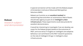 Roboat
research subject
and demonstrator
A special connection will be made with the Roboat project
of Amsterdam Institute of Advanced Metropolitan
Solutions (AMS).
Roboat can function as an excellent testbed for
researching how and when an autonomous fleet of boats
should take agency as part of an intelligent urban
infrastructure. These experiments could also provide for
excellent demonstrators.
It would be interesting to investigate if we can develop use
cases for the Roboat project based on the outcomes of
PACT, and vice versa if insights on intelligent and adaptive
behaviour can contribute to the PACT research questions
on the role of intelligent things in intelligent urban
infrastructures.
 