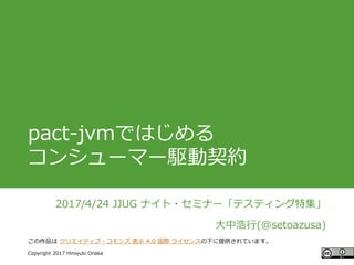 #ccc_g11
Copyright 2017 Hiroyuki Onaka
この作品は クリエイティブ・コモンズ 表示 4.0 国際 ライセンスの下に提供されています。
pact-jvmではじめる
コンシューマー駆動契約
2017/4/24 JJUG ナイト・セミナー「テスティング特集」
大中浩行(@setoazusa)
 