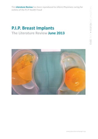 THE LITERATURE REVIEW • JUNE 2013 
This Literature Review has been reproduced to inform Physicians caring for 
victims of the P.I.P Health Fraud 
www.pipactioncampaign.org 
P.I.P. Breast Implants 
The Literature Review June 2013 
 