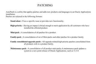 PATCHING
AutoPatch is a utility that applies patches and adds new products and languages to an Oracle Applications
installation.
Patches are released in the following formats:
Stand-alone : Fixes a specific issue or provides new functionality.
High-priority : Having an impact is broad enough to merit application by all customers who have
installed the affected product.
Mini-pack : A consolidation of all patches for a product.
Family-pack : A consolidation of set of Mini-packs and other patches for a product family.
Family consolidated upgrade patch : All upgrade-related,high-priority patches consolidated from
all products with in a product family.
Maintenance pack : A consolidation of all product mini-packs.A maintenance pack updates a
system to a new point release of Oracle Applications, such as 11.5.8.
 