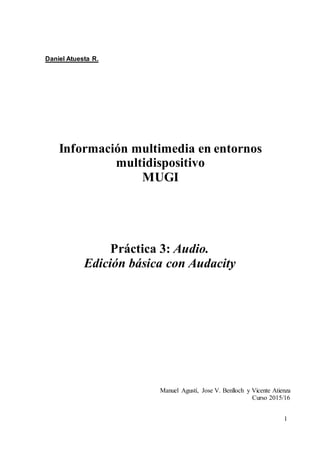 1
Daniel Atuesta R.
Información multimedia en entornos
multidispositivo
MUGI
Práctica 3: Audio.
Edición básica con Audacity
Manuel Agustí, Jose V. Benlloch y Vicente Atienza
Curso 2015/16
 