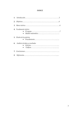 INDICE



1.   Introducción………………………………………………………3

2. Objetivos……………………………………………………….….4

3. Marco teórico…….…………………………………………………4

4. Fundamento teórico
            El equipo……………………………………….…….7
            Modelo matemático…………………………….……

5. Diseño de la práctica
             Procedimiento…………………………………...…..

6.   Análisis de datos y resultados
               Cálculos……………………………………….….....
               Gráficas…………………………………….….…...

7. Conclusiones………………………………………………..……...

8.   Referencias……………………………………………………......




                                                 2
 