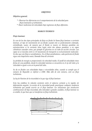 OBJETIVO

Objetivo general.

     * Observar las diferencias en el comportamiento de la velocidad para
        flujos laminares y turbulentos.
     * Hacer mediciones de velocidades bajo regímenes de flujo diferentes.


                                  MARCO TEORICO

Flujo laminar:

Es uno de los dos tipos principales de flujo en fluido Se llama flujo laminar o corriente
laminar, al tipo de movimiento de un fluido cuando éste es perfectamente ordenado,
estratificado, suave, de manera que el fluido se mueve en láminas paralelas sin
entremezclarse si la corriente tiene lugar entre dos planos paralelos, o en capas
cilíndricas coaxiales como, por ejemplo la glicerina en un tubo de sección circular. Las
capas no se mezclan entre sí. El mecanismo de transporte es exclusivamente molecular.
Se dice que este flujo es aerodinámico. En el flujo aerodinámico, cada partícula de fluido
sigue una trayectoria suave, llamada línea de corriente

La pérdida de energía es proporcional a la velocidad media. El perfil de velocidades tiene
forma de una parábola, donde la velocidad máxima se encuentra en el eje del tubo y la
velocidad es igual a cero en la pared del tubo.

Se da en fluidos con velocidades bajas o viscosidades altas, cuando se cumple que el
número de Reynolds es inferior a 2300. Más allá de este número, será un flujo
turbulento.

La ley de Newton de la viscosidad es la que rige el flujo laminar:

Esta ley establece la relación existente entre el esfuerzo cortante y la rapidez de
deformación angular. La acción de la viscosidad puede amortiguar cualquier tendencia
turbulenta que pueda ocurrir en el flujo laminar. En situaciones que involucren
combinaciones de baja viscosidad, alta velocidad o grandes caudales, el flujo laminar no
es estable, lo que hace que se transforme en flujo turbulento.




                                                                                        4
 