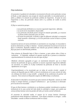 Flujo turbulento:

Al aumentar el gradiente de velocidad se incrementa la fricción entre partículas vecinas
al fluido, y estas adquieren una energía de rotación apreciable, la viscosidad pierde su
efecto, y debido a la rotación las partículas cambian de trayectoria. Al pasar de unas
trayectorias a otras, las partículas chocan entre sí y cambian de rumbo en forma
errática.

El flujo se caracteriza porque:

          Las partículas del fluido no se mueven siguiendo trayectorias definidas.
          La acción de la viscosidad es despreciable.
          Las partículas del fluido poseen energía de rotación apreciable, y se mueven
           en forma errática chocando unas con otras.
          Al entrar las partículas de fluido a capas de diferente velocidad, su momento
           lineal aumenta o disminuye, y el de las partículas vecina la hacen en forma
           contraria.

Cuando las fuerzas de inercia del fluido en movimiento son muy bajas, la viscosidad es
la fuerza dominante y el flujo es laminar. Cuando predominan las fuerzas de inercia el
flujo es turbulento. Reynolds estableció una relación que permite establecer el tipo de
flujo que posee un determinado problema.

Para números de Reynolds bajos el flujo es laminar, y para valores altos el flujo es
turbulento. O. Reynolds, mediante un aparato sencillo fue el primero en demostrar
experimentalmente la existencia de estos dos tipos de flujo.

Mediante colorantes agregados al agua en movimiento demostró que en el flujo
laminar las partículas de agua y colorante se mueven siguiendo trayectorias definidas
sin mezclarse, en cambio en el flujo turbulento las partículas de tinta se mezclan
rápidamente con el agua.

Experimentalmente se ha encontrado que en tubos de sección circular cuando el
número de Reynolds pasa de 2400 se inicia la turbulencia en la zona central del tubo,
sin embargo este límite es muy variable y depende de las condiciones de quietud del
conjunto. Para números de Reynolds mayores de 4000 el flujo es turbulento.

Al descender la velocidad se encuentra que para números de Reynolds menores de 2100
el flujo es siempre laminar, y cualquier turbulencia es que se produzca es eliminada
por la acción de la viscosidad.

El paso de flujo laminar a turbulento es un fenómeno gradual, inicialmente se produce
turbulencia en la zona central del tubo donde la velocidad es mayor, pero queda una
corona de flujo laminar entre las paredes del tubo y el núcleo central turbulento.

Al aumentar la velocidad media, el espesor de la corona laminar disminuye
gradualmente hasta desaparecer totalmente. Esta última condición se consigue a altas
velocidades cuando se obtiene turbulencia total en el flujo.

                                                                                      5
 