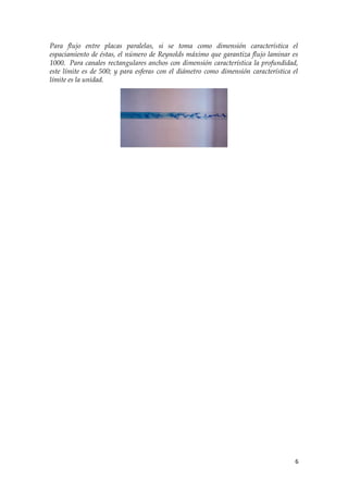 Para flujo entre placas paralelas, si se toma como dimensión característica el
espaciamiento de éstas, el número de Reynolds máximo que garantiza flujo laminar es
1000. Para canales rectangulares anchos con dimensión característica la profundidad,
este límite es de 500; y para esferas con el diámetro como dimensión característica el
límite es la unidad.




                                                                                     6
 