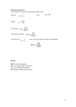 Modelo matemático.
Para obtener Re se hacen las siguientes suposiciones:

Primero.                                 Pero.



Dónde.



Por lo tanto:


Eliminando variables:


Si sustituimos               para que la ecuación nos quede más despejada.




Donde:

Re=Numero de Reynolds
Q= es el caudal o flujo volumétrico
v= es la viscosidad cinemática
D= diámetro interior de la tubería




                                                                             8
 