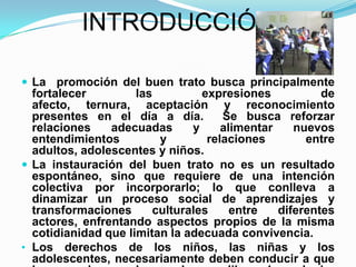 INTRODUCCIÓNLa  promoción del buen trato busca principalmente fortalecer las expresiones de afecto, ternura, aceptación y reconocimiento presentes en el día a día.  Se busca reforzar relaciones adecuadas y alimentar nuevos entendimientos y relaciones entre adultos, adolescentes y niños.La instauración del buen trato no es un resultado espontáneo, sino que requiere de una intención colectiva por incorporarlo; lo que conlleva a dinamizar un proceso social de aprendizajes y transformaciones culturales entre diferentes actores, enfrentando aspectos propios de la misma cotidianidad que limitan la adecuada convivencia.Los derechos de los niños, las niñas y los adolescentes, necesariamente deben conducir a que la casa y la escuela sean lugares libres de cualquier forma de violencia, donde se vivan relaciones adecuadas, y exista la posibilidad de crecimiento y entendimiento mutuo en el marco de una convivencia saludable.TEMATICA PROBLEMATIZADORA    El ambiente escolar que se percibe en el colegio Francisco de Paula Santander  en las aulas de clase y en el patio de recreo se caracteriza por presentar  comportamientos agresivos y  diversas situaciones donde los estudiantes se ven involucrados en peleas, se lanzan objetos, practican juegos violentos y utilizan vocabulario  soez, entre otros que impiden una sana convivencia.