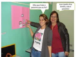 Olha que lindo o 
peixinho que eu fiz!! 
Isso é pedra Ana 
Amélia, este é 
peixinho! 
 