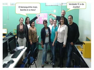 O bonequinho mais 
bonito é o meu! 
Verdade! É o da 
Jisalda! 
 