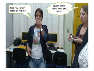 Não vou comer! 
Estou de regime. 
Quem bom! 
Sobra mais pra 
mim. 
 