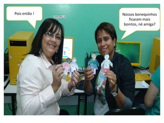Pois então ! Nossos bonequinhos 
ficaram mais 
bonitos, né amiga? 
 