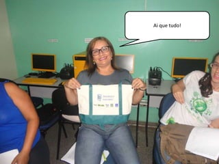 Ai que tudo! 
 