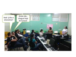Você já fez o 
sheronline? 
Ainda não , 
cheguei hoje 
de Caracol. 
 