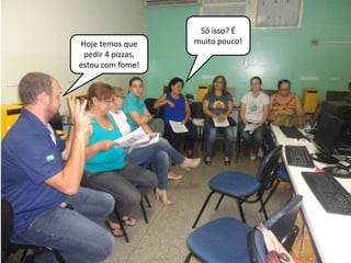Hoje temos que 
pedir 4 pizzas, 
estou com fome! 
Só isso? É 
muito pouco! 
 
