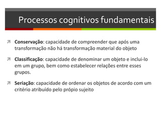 Processos cognitivos fundamentais
 Conservação: capacidade de compreender que após uma
transformação não há transformação material do objeto
 Classificação: capacidade de denominar um objeto e inclui-lo
em um grupo, bem como estabelecer relações entre esses
grupos.
 Seriação: capacidade de ordenar os objetos de acordo com um
critério atribuído pelo própio sujeito
 