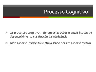 Processo Cognitivo
 Os processos cognitivos referem-se às ações mentais ligadas ao
desenvolvimento e à atuação da inteligência
 Todo aspecto intelecutal é atravessado por um aspecto afetivo
 