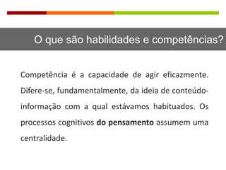 O que são habilidades e competências?
Competência é a capacidade de agir eficazmente.
Difere-se, fundamentalmente, da ideia de conteúdo-
informação com a qual estávamos habituados. Os
processos cognitivos do pensamento assumem uma
centralidade.
 