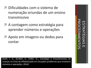 ESTRATÉGIASE
PROCEDIMENTOS
 Dificuldades com o sistema de
numeração oriundas de um ensino
transmissivo
 A contagem como estratégia para
aprender números e operações
 Apoio em imagens ou dedos para
contar
SILVA, J. A.; JELINEK, K.; CENCI. D..; Estratégia e Procedimentos de
crianças no Ciclo de Alfabetização em situações-problemas que envolvem
números e operações, 2014/
 