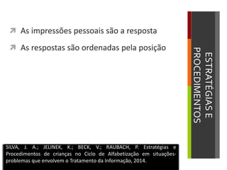 ESTRATÉGIASE
PROCEDIMENTOS
 As impressões pessoais são a resposta
 As respostas são ordenadas pela posição
SILVA, J. A.; JELINEK, K.; BECK, V.; RAUBACH, P. Estratégias e
Procedimentos de crianças no Ciclo de Alfabetização em situações-
problemas que envolvem o Tratamento da Informação, 2014.
 