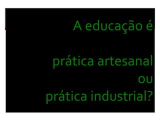 A educação é
prática artesanal
ou
prática industrial?
 