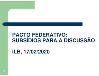 1
PACTO FEDERATIVO:
SUBSÍDIOS PARA A DISCUSSÃO
ILB, 17/02/2020
 