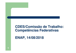 1
CDES/Comissão de Trabalho:
Competências Federativas
ENAP, 14/08/2018
 