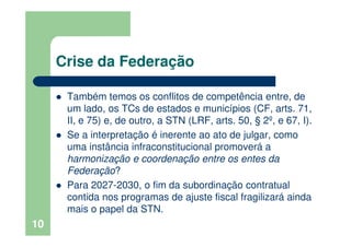 Crise da Federação
Também temos os conflitos de competência entre, de
um lado, os TCs de estados e municípios (CF, arts. 71,
II, e 75) e, de outro, a STN (LRF, arts. 50, § 2º, e 67, I).
Se a interpretação é inerente ao ato de julgar, como
uma instância infraconstitucional promoverá a
harmonização e coordenação entre os entes da
Federação?
Para 2027-2030, o fim da subordinação contratual
contida nos programas de ajuste fiscal fragilizará ainda
mais o papel da STN.
10
 