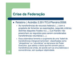 Crise da Federação
Relatório | Acórdão 2.201/TCU/Plenário/2008:
As transferências de recursos federais (...) com o
propósito de fomentar as exportações, segundo critérios
distintos daqueles fixados na (...) (Lei Kandir) não
preenchem os requisitos para serem considerados
transferências voluntárias (...).
Essa sistemática fomenta o surgimento de uma “babel de
transferências intergovernamentais”, classificadas como
“obrigatórias” ou “voluntárias” ao bel-prazer do Poder
Executivo, que arbitra o rótulo que lhe convém para a
transferência da União, de acordo com as circunstâncias e
conveniências, sem qualquer objetividade.
15
 
