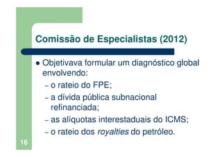 Comissão de Especialistas (2012)
Objetivava formular um diagnóstico global
envolvendo:
– o rateio do FPE;
– a dívida pública subnacional
refinanciada;
– as alíquotas interestaduais do ICMS;
– o rateio dos royalties do petróleo.
16
 