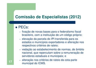 Comissão de Especialistas (2012)
PECs:
– fixação de novas bases para o federalismo fiscal
brasileiro, com a instituição de um código próprio;
– elevação da parcela do IPI transferida para os
estados e municípios exportadores e alteração nos
respectivos critérios de rateio;
– vedação ao estabelecimento de normas, de âmbito
nacional, que repercutam sobre a remuneração de
servidores estaduais e municipais; e
– alteração nos critérios de rateio da cota-parte
municipal do ICMS.
17
 