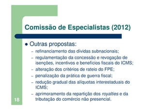 Comissão de Especialistas (2012)
Outras propostas:
– refinanciamento das dívidas subnacionais;
– regulamentação da concessão e revogação de
isenções, incentivos e benefícios fiscais do ICMS;
– alteração dos critérios de rateio do FPE;
– penalização da prática de guerra fiscal;
– redução gradual das alíquotas interestaduais do
ICMS;
– aprimoramento da repartição dos royalties e da
tributação do comércio não presencial.18
 