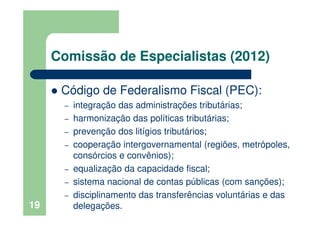 Comissão de Especialistas (2012)
Código de Federalismo Fiscal (PEC):
– integração das administrações tributárias;
– harmonização das políticas tributárias;
– prevenção dos litígios tributários;
– cooperação intergovernamental (regiões, metrópoles,
consórcios e convênios);
– equalização da capacidade fiscal;
– sistema nacional de contas públicas (com sanções);
– disciplinamento das transferências voluntárias e das
delegações.19
 